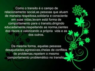 Silvia Del Ciel
Como o transito é o campo de
relacionamento social,as pessoas que atuam
de maneira respeitosa,solidaria e consciente
em suas vidas,levam está forma de
comportamento para o transito,dirigindo
educadamente,respeitando as norma,cientes
dos riscos e valorizando a própria vida e as
dos outros.
Da mesma forma, aquelas pessoas
desajustadas,agressivas,cheias de conflitos
de problemas,repetem o mesmo
comportamento problemático no transito.
 