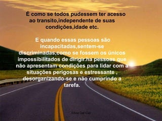 Silvia Del Ciel
É como se todos pudessem ter acesso
ao transito,independente de suas
condições,idade etc.
E quando essas pessoas são
incapacitadas,sentem-se
discriminadas,como se fossem os únicos
impossibilitados de dirigir.ha pessoas que
não apresentam condições para lidar com a
situações perigosas e estressante ,
desorganizando-se e não cumprindo a
tarefa.
 