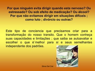 Silvia Del Ciel
Por que ninguém evita dirigir quando esta nervoso? Ou
estressado? Ou sob efeito de medicação? Ou álcool?
Por que não evitamos dirigir em situações difíceis ;
como luto ; divórcio ou outras?
Este tipo de conciencia que precisamos criar para a
transformação do nosso transito. Que o homem conheça
suas capacidades e limitações ; que saiba se autoavaliar e
escolher o que é´melhor para si e seus semelhantes
independente dos padrões.
 