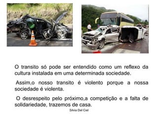 Silvia Del Ciel
O transito só pode ser entendido como um reflexo da
cultura instalada em uma determinada sociedade.
Assim,o nosso transito é violento porque a nossa
sociedade é violenta.
O desrespeito pelo próximo,a competição e a falta de
solidariedade, trazemos de casa.
 