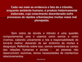 Silvia Del Ciel
Cada vez mais se evidencia o fato de o trânsito,
enquanto ambiente humano, é produto historicamente
elaborado, cujo crescimento desordenado sofre
processos de rápidas urbanizações muitas vezes mal
planejadas.
Sem sobra de dúvida o trânsito é uma questão
comportamental, pois o usamos como somos e como
vivemos, cabendo unicamente a nós a responsabilidade de
torná-lo melhor, deixando de ser sinônimo de mortes e
desgraças. Refletindo sobre isso, somos remetidos ao campo
das relações humanas e sociais ; as pessoas não
desenvolvem sozinhas, temos necessidades de mantermos
relacionamentos.
 