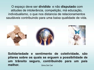 Silvia Del Ciel
O espaço deve ser dividido e não disputado com
atitudes de intolerância, competição, má educação,
individualismo, o que nos distancia de relacionamentos
saudáveis contribuindo para uma baixa qualidade de vida.
Solidariedade e sentimento de coletividade, são
pilares sobre os quais se erguem a possibilidade de
um trânsito seguro, contribuindo para um país
melhor.
 