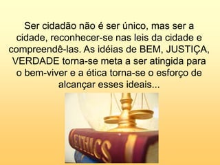 Silvia Del Ciel
Ser cidadão não é ser único, mas ser a
cidade, reconhecer-se nas leis da cidade e
compreendê-las. As idéias de BEM, JUSTIÇA,
VERDADE torna-se meta a ser atingida para
o bem-viver e a ética torna-se o esforço de
alcançar esses ideais...
 