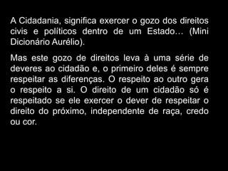 Silvia Del Ciel
A Cidadania, significa exercer o gozo dos direitos
civis e políticos dentro de um Estado… (Mini
Dicionário Aurélio).
Mas este gozo de direitos leva à uma série de
deveres ao cidadão e, o primeiro deles é sempre
respeitar as diferenças. O respeito ao outro gera
o respeito a si. O direito de um cidadão só é
respeitado se ele exercer o dever de respeitar o
direito do próximo, independente de raça, credo
ou cor.
 