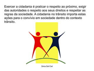 Silvia Del Ciel
Exercer a cidadania é praticar o respeito ao próximo, exigir
das autoridades o respeito aos seus direitos e respeitar as
regras da sociedade. A cidadania no trânsito importa estas
ações para o convívio em sociedade dentro do contexto
trânsito.
 