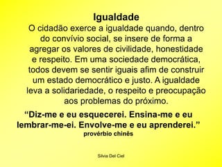 Silvia Del Ciel
Igualdade
O cidadão exerce a igualdade quando, dentro
do convívio social, se insere de forma a
agregar os valores de civilidade, honestidade
e respeito. Em uma sociedade democrática,
todos devem se sentir iguais afim de construir
um estado democrático e justo. A igualdade
leva a solidariedade, o respeito e preocupação
aos problemas do próximo.
“Diz-me e eu esquecerei. Ensina-me e eu
lembrar-me-ei. Envolve-me e eu aprenderei.”
provérbio chinês
 