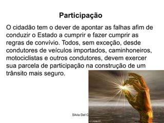 Silvia Del Ciel
Participação
O cidadão tem o dever de apontar as falhas afim de
conduzir o Estado a cumprir e fazer cumprir as
regras de convívio. Todos, sem exceção, desde
condutores de veículos importados, caminhoneiros,
motociclistas e outros condutores, devem exercer
sua parcela de participação na construção de um
trânsito mais seguro.
 