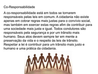 Silvia Del Ciel
Co-Responsabilidade
A co-responsabilidade está em todos se tornarem
responsáveis pelas leis em comum. A cidadania não existe
apenas em cobrar regras mais justas para o convívio social,
mas também em exercer estas regras afim de contribuir para
uma sociedade mais justa e igual. Todos condutores são
responsáveis pela segurança e por um trânsito mais
humano. Seus atos devem sempre ter em mente a
preservação da vida e o respeito às leis de trânsito.
Respeitar a lei é contribuir para um trânsito mais justo e
humano e uma prática da cidadania.
 