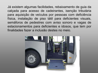 Silvia Del Ciel
Já existem algumas facilidades, rebaixamento de guia da
calçada para acesso de cadeirantes, isenção tributária
para aquisição de veículos por pessoas com deficiência
física, instalação de piso tátil para deficientes visuais,
semáforos de pedestres com aviso sonoro e vagas de
estacionamentos para deficientes e idosos, que tem por
finalidades fazer a inclusão destes no meio.
 