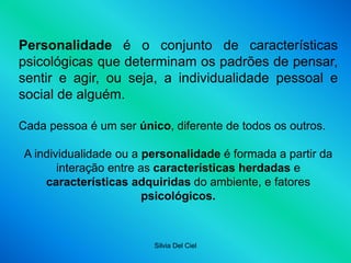 Silvia Del Ciel
Personalidade é o conjunto de características
psicológicas que determinam os padrões de pensar,
sentir e agir, ou seja, a individualidade pessoal e
social de alguém.
Cada pessoa é um ser único, diferente de todos os outros.
A individualidade ou a personalidade é formada a partir da
interação entre as características herdadas e
características adquiridas do ambiente, e fatores
psicológicos.
 