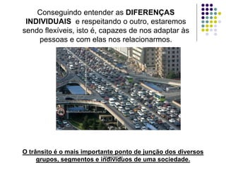 Silvia Del Ciel
Conseguindo entender as DIFERENÇAS
INDIVIDUAIS e respeitando o outro, estaremos
sendo flexíveis, isto é, capazes de nos adaptar às
pessoas e com elas nos relacionarmos.
O trânsito é o mais importante ponto de junção dos diversos
grupos, segmentos e indivíduos de uma sociedade.
 