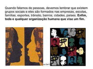 Silvia Del Ciel
Quando falamos de pessoas, devemos lembrar que existem
grupos sociais e eles são formados nas empresas, escolas,
famílias, esportes, trânsito, bairros, cidades, países. Enfim,
toda e qualquer organização humana que vise um fim.
 