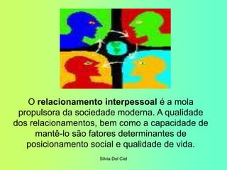 Silvia Del Ciel
O relacionamento interpessoal é a mola
propulsora da sociedade moderna. A qualidade
dos relacionamentos, bem como a capacidade de
mantê-lo são fatores determinantes de
posicionamento social e qualidade de vida.
 