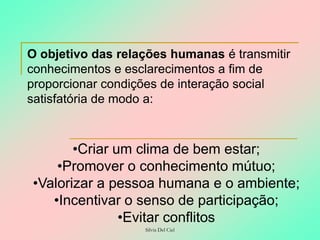 Silvia Del Ciel
O objetivo das relações humanas é transmitir
conhecimentos e esclarecimentos a fim de
proporcionar condições de interação social
satisfatória de modo a:
•Criar um clima de bem estar;
•Promover o conhecimento mútuo;
•Valorizar a pessoa humana e o ambiente;
•Incentivar o senso de participação;
•Evitar conflitos
 