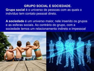 Silvia Del Ciel
GRUPO SOCIAL E SOCIEDADE.
Grupo social é o universo de pessoas com as quais o
indivíduo tem contato pessoal direto.
A sociedade é um universo maior, nele inserido os grupos
e as esferas sociais. Ao contrário do grupo, com a
sociedade temos um relacionamento indireto e impessoal
 