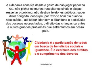 Silvia Del Ciel
A cidadania consiste desde o gesto de não jogar papel na
rua, não pichar os muros, respeitar os sinais e placas,
respeitar o próximo, não destruir telefones públicos, saber
dizer obrigado, desculpe, por favor e bom dia quando
necessário... até saber lidar com o abandono e a exclusão
das pessoas necessitadas, o direito das crianças carentes
e outros grandes problemas que enfrentamos em nosso
país.
Cidadania é a participação de todos
em busca de benefícios sociais e
igualdade. É o exercício dos direitos
e o cumprimento dos deveres
 