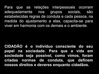Silvia Del Ciel
Para que as relações interpessoais ocorram
adequadamente nos grupos sociais, são
estabelecidas regras de conduta e cada pessoa, na
medida do ajustamento a elas, capacita-se para
viver em harmonia com os demais e o ambiente.
CIDADÃO é o indivíduo consciente do seu
papel na sociedade. Para que a vida em
sociedade seja possível, como vimos, foram
criadas normas de conduta, que definem
nossos direitos e deveres enquanto cidadãos.
 