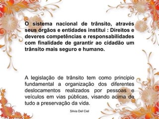 Silvia Del Ciel
O sistema nacional de trânsito, através
seus órgãos e entidades institui : Direitos e
deveres competências e responsabilidades
com finalidade de garantir ao cidadão um
trânsito mais seguro e humano.
A legislação de trânsito tem como principio
fundamental a organização dos diferentes
deslocamentos realizados por pessoas e
veículos em vias públicas, visando acima de
tudo a preservação da vida.
 