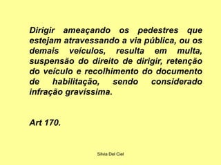 Silvia Del Ciel
Dirigir ameaçando os pedestres que
estejam atravessando a via pública, ou os
demais veículos, resulta em multa,
suspensão do direito de dirigir, retenção
do veículo e recolhimento do documento
de habilitação, sendo considerado
infração gravíssima.
Art 170.
 
