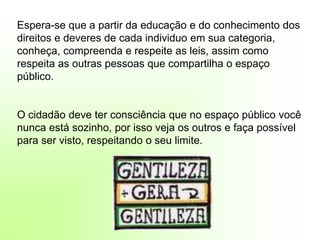Silvia Del Ciel
Espera-se que a partir da educação e do conhecimento dos
direitos e deveres de cada individuo em sua categoria,
conheça, compreenda e respeite as leis, assim como
respeita as outras pessoas que compartilha o espaço
público.
O cidadão deve ter consciência que no espaço público você
nunca está sozinho, por isso veja os outros e faça possível
para ser visto, respeitando o seu limite.
 