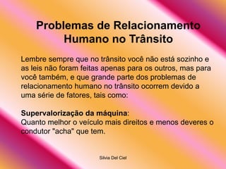 Silvia Del Ciel
Problemas de Relacionamento
Humano no Trânsito
Lembre sempre que no trânsito você não está sozinho e
as leis não foram feitas apenas para os outros, mas para
você também, e que grande parte dos problemas de
relacionamento humano no trânsito ocorrem devido a
uma série de fatores, tais como:
Supervalorização da máquina:
Quanto melhor o veículo mais direitos e menos deveres o
condutor "acha" que tem.
 