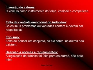 Silvia Del Ciel
Inversão de valores:
O veículo como instrumento de força, vaidade e competição.
Falta de controle emocional do indivíduo:
Só os seus problemas ou vontades contam e devem ser
respeitados.
Egoísmo:
Falta de pensar em conjunto, só ele conta, os outros não
existem.
Descaso a normas e regulamentos:
A legislação de trânsito foi feita para os outros, não para
mim.
 