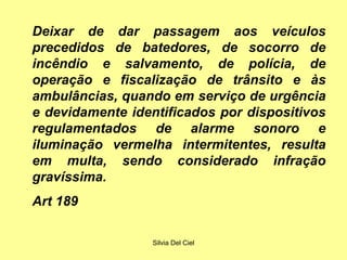 Silvia Del Ciel
Deixar de dar passagem aos veículos
precedidos de batedores, de socorro de
incêndio e salvamento, de polícia, de
operação e fiscalização de trânsito e às
ambulâncias, quando em serviço de urgência
e devidamente identificados por dispositivos
regulamentados de alarme sonoro e
iluminação vermelha intermitentes, resulta
em multa, sendo considerado infração
gravíssima.
Art 189
 