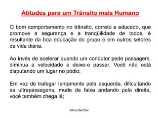 Silvia Del Ciel
Atitudes para um Trânsito mais Humano
O bom comportamento no trânsito, correto e educado, que
promove a segurança e a tranqüilidade de todos, é
resultante da boa educação do grupo e em outros setores
da vida diária.
Ao invés de acelerar quando um condutor pede passagem,
diminua a velocidade e deixe-o passar. Você não está
disputando um lugar no pódio;
Em vez de trafegar lentamente pela esquerda, dificultando
as ultrapassagens, mude de faixa andando pela direita,
você também chega lá;
 