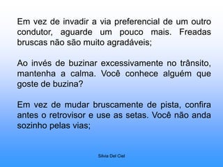 Silvia Del Ciel
Em vez de invadir a via preferencial de um outro
condutor, aguarde um pouco mais. Freadas
bruscas não são muito agradáveis;
Ao invés de buzinar excessivamente no trânsito,
mantenha a calma. Você conhece alguém que
goste de buzina?
Em vez de mudar bruscamente de pista, confira
antes o retrovisor e use as setas. Você não anda
sozinho pelas vias;
 