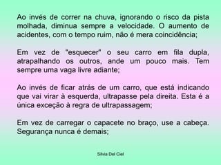 Silvia Del Ciel
Ao invés de correr na chuva, ignorando o risco da pista
molhada, diminua sempre a velocidade. O aumento de
acidentes, com o tempo ruim, não é mera coincidência;
Em vez de "esquecer" o seu carro em fila dupla,
atrapalhando os outros, ande um pouco mais. Tem
sempre uma vaga livre adiante;
Ao invés de ficar atrás de um carro, que está indicando
que vai virar à esquerda, ultrapasse pela direita. Esta é a
única exceção à regra de ultrapassagem;
Em vez de carregar o capacete no braço, use a cabeça.
Segurança nunca é demais;
 