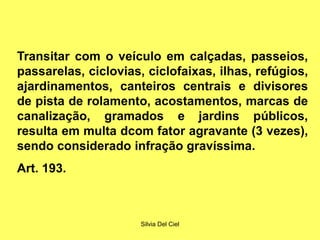 Silvia Del Ciel
Transitar com o veículo em calçadas, passeios,
passarelas, ciclovias, ciclofaixas, ilhas, refúgios,
ajardinamentos, canteiros centrais e divisores
de pista de rolamento, acostamentos, marcas de
canalização, gramados e jardins públicos,
resulta em multa dcom fator agravante (3 vezes),
sendo considerado infração gravíssima.
Art. 193.
 