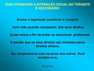Silvia Del Ciel
PARA PROMOVER A INTERAÇÃO SOCIAL NO TRÂNSITO
É NECESSÁRIO:
Aceitar a legislação (conhecer e cumprir).
Abrir mão quando necessário, dos seus direitos.
Ajuda mútua a fim de evitar ou solucionar problemas.
Entender que os seus direitos são limitados pelos
direitos alheios;
Ser compreensivo com os erros dos outros. Você
também erra;
 
