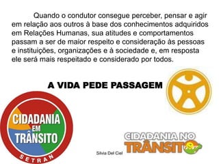 Silvia Del Ciel
A VIDA PEDE PASSAGEM
Quando o condutor consegue perceber, pensar e agir
em relação aos outros à base dos conhecimentos adquiridos
em Relações Humanas, sua atitudes e comportamentos
passam a ser de maior respeito e consideração às pessoas
e instituições, organizações e à sociedade e, em resposta
ele será mais respeitado e considerado por todos.
 