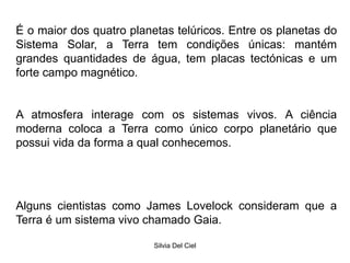 Silvia Del Ciel
É o maior dos quatro planetas telúricos. Entre os planetas do
Sistema Solar, a Terra tem condições únicas: mantém
grandes quantidades de água, tem placas tectónicas e um
forte campo magnético.
A atmosfera interage com os sistemas vivos. A ciência
moderna coloca a Terra como único corpo planetário que
possui vida da forma a qual conhecemos.
Alguns cientistas como James Lovelock consideram que a
Terra é um sistema vivo chamado Gaia.
 