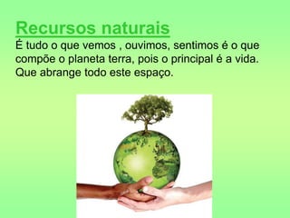 Silvia Del Ciel
Recursos naturais
É tudo o que vemos , ouvimos, sentimos é o que
compõe o planeta terra, pois o principal é a vida.
Que abrange todo este espaço.
 