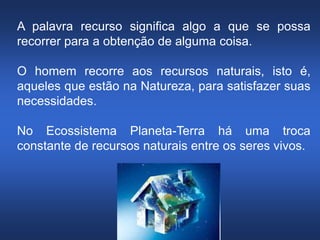 Silvia Del Ciel
A palavra recurso significa algo a que se possa
recorrer para a obtenção de alguma coisa.
O homem recorre aos recursos naturais, isto é,
aqueles que estão na Natureza, para satisfazer suas
necessidades.
No Ecossistema Planeta-Terra há uma troca
constante de recursos naturais entre os seres vivos.
 