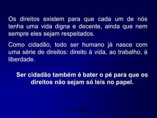 Silvia Del Ciel
Os direitos existem para que cada um de nós
tenha uma vida digna e decente, ainda que nem
sempre eles sejam respeitados.
Como cidadão, todo ser humano já nasce com
uma série de direitos: direito à vida, ao trabalho, à
liberdade.
Ser cidadão também é bater o pé para que os
direitos não sejam só leis no papel.
 