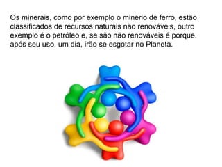 Silvia Del Ciel
Os minerais, como por exemplo o minério de ferro, estão
classificados de recursos naturais não renováveis, outro
exemplo é o petróleo e, se são não renováveis é porque,
após seu uso, um dia, irão se esgotar no Planeta.
 