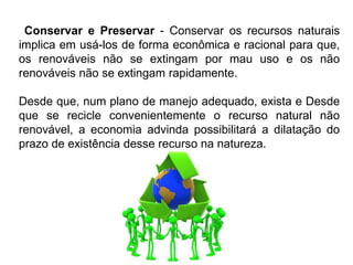 Silvia Del Ciel
Conservar e Preservar - Conservar os recursos naturais
implica em usá-los de forma econômica e racional para que,
os renováveis não se extingam por mau uso e os não
renováveis não se extingam rapidamente.
Desde que, num plano de manejo adequado, exista e Desde
que se recicle convenientemente o recurso natural não
renovável, a economia advinda possibilitará a dilatação do
prazo de existência desse recurso na natureza.
 