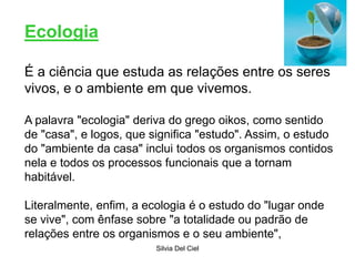 Silvia Del Ciel
Ecologia
É a ciência que estuda as relações entre os seres
vivos, e o ambiente em que vivemos.
A palavra "ecologia" deriva do grego oikos, como sentido
de "casa", e logos, que significa "estudo". Assim, o estudo
do "ambiente da casa" inclui todos os organismos contidos
nela e todos os processos funcionais que a tornam
habitável.
Literalmente, enfim, a ecologia é o estudo do "lugar onde
se vive", com ênfase sobre "a totalidade ou padrão de
relações entre os organismos e o seu ambiente",
 