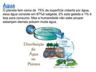 Silvia Del Ciel
Água
O planeta tem cerca de 75% da superfície coberta por água,
essa água consiste em 97%é salgada, 2% esta gelada e 1% é
boa para consumo. Mas a humanidade não sabe poupar
esbanjam demais poluem muita água.
 