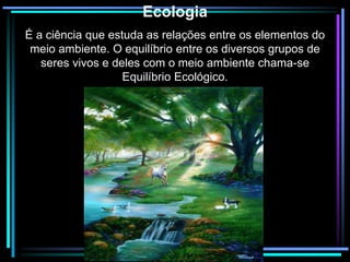 Silvia Del Ciel
Ecologia
É a ciência que estuda as relações entre os elementos do
meio ambiente. O equilíbrio entre os diversos grupos de
seres vivos e deles com o meio ambiente chama-se
Equilíbrio Ecológico.
 