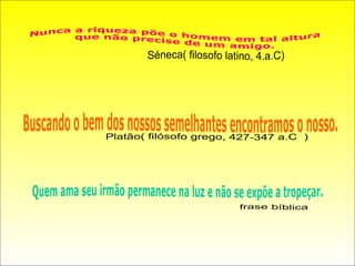 Nunca a riqueza põe o homem em tal altura que não precise de um amigo. Séneca( filosofo latino, 4.a.C) Buscando o bem dos nossos semelhantes encontramos o nosso. Platão( filósofo grego, 427-347 a.C  ) Quem ama seu irmão permanece na luz e não se expõe a tropeçar. frase bíblica  