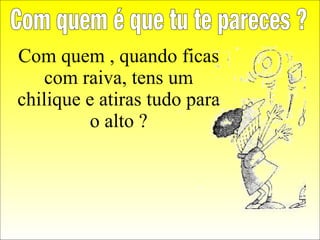 Com quem , quando ficas com raiva, tens um chilique e atiras tudo para o alto ? Com quem é que tu te pareces ? 