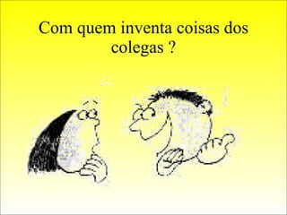 Com quem inventa coisas dos colegas ? 