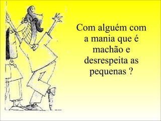 Com alguém com a mania que é machão e desrespeita as pequenas ? 