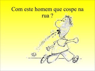 Com este homem que cospe na rua ? 
