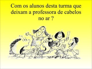 Com os alunos desta turma que deixam a professora de cabelos no ar ? 