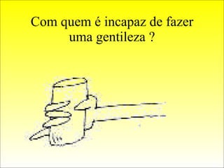 Com quem é incapaz de fazer uma gentileza ? 