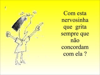 Com esta nervosinha que  grita sempre que não concordam com ela ? 